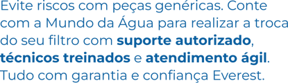Evite riscos com peças genéricas. Conte com a Mundo da Água para realizar a troca do seu filtro com suporte autorizado, técnicos treinados e atendimento ágil. Tudo com garantia e confiança Everest. Evite riscos com peças genéricas. Conte com a Mundo da Água para realizar a troca do seu filtro com suporte autorizado, técnicos treinados e atendimento ágil. Tudo com garantia e confiança Everest.