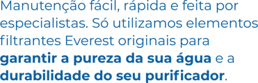 Manutenção fácil, rápida e feita por especialistas. Só utilizamos elementos filtrantes Everest originais para garantir a pureza da sua água e a durabilidade do seu purificador. Manutenção fácil, rápida e feita por especialistas. Só utilizamos elementos filtrantes Everest originais para garantir a pureza da sua água e a durabilidade do seu purificador.